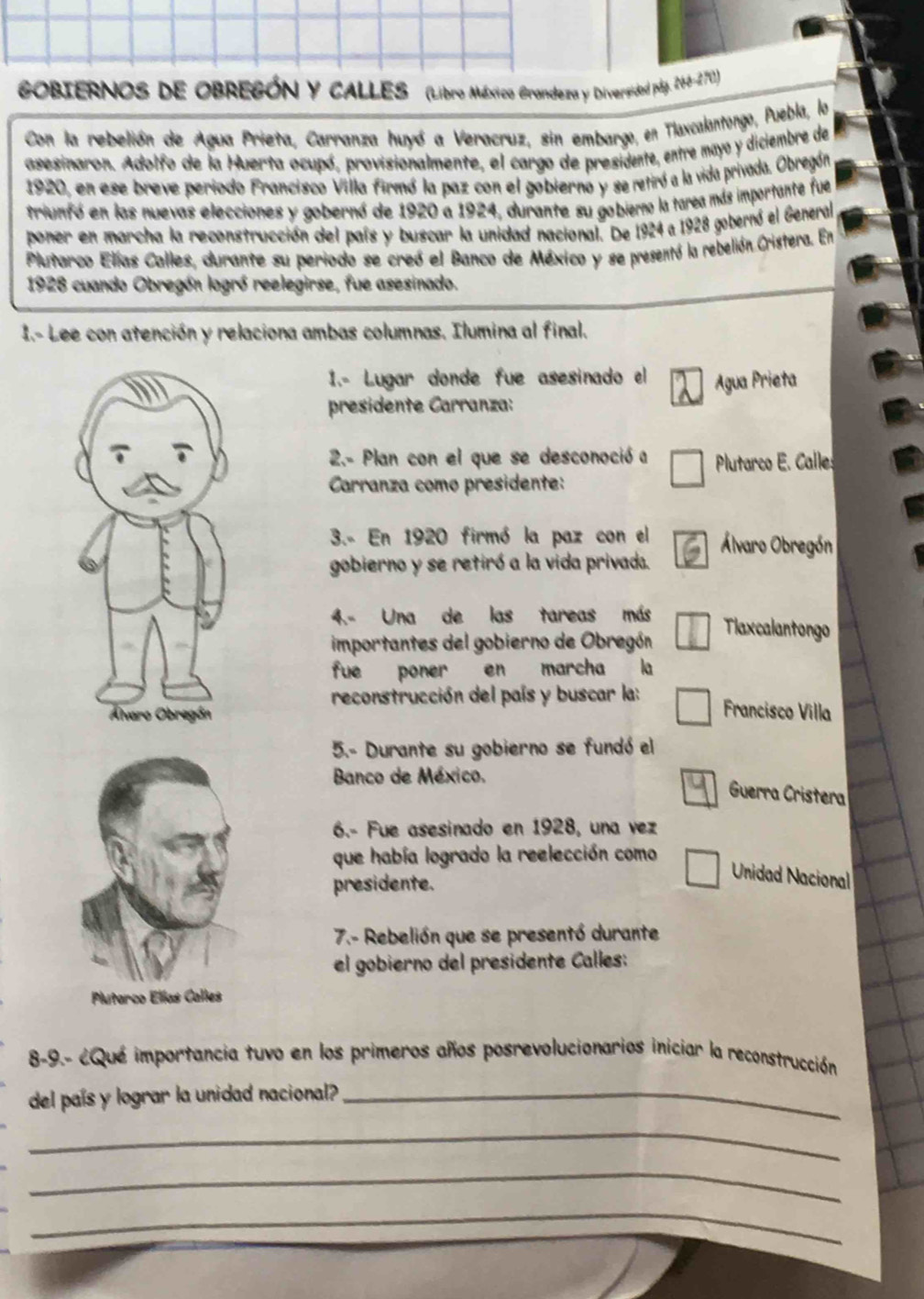 GOBIERNOS DE OBREGÓN Y CALLES (Libro México Grandeza y Diversidod páy. 148-2)
Con la rebelión de Agua Prieta, Carranza huyó a Veracruz, sin embargo, en Tlaxcalantongo, Puebla, lo
asesinaron. Adolfo de la Huerta ocupó, provisionalmente, el cargo de presidente, entre mayó y diciembre de
1920, en ese breve periodo Francisco Villa firmó la paz con el gobierno y se retiró a la vida privada. Obregón
triunfó en las nuevas elecciones y gobernó de 1920 a 1924 1, durante su gobierno la tarea más importante fue
poner en marcha la reconstrucción del país y buscar la unidad nacional. De 1924 a 1928 gobernó el General
Plutarco Elías Calles, durante su periodo se creó el Banco de México y se presentó la rebelión Cristera. En
1928 cuando Obregón logró reelegirse, fue asesinado.
I.- Lee con atención y relaciona ambas columnas. Ilumina al final.
1.- Lugar donde fue asesinado el
presidente Carranza: Agua Prieta
2.- Plan con el que se desconoció a Plutarco E. Calles
Carranza como presidente:
3.- En 1920 firmó la paz con el Álvaro Obregón
gobierno y se retiró a la vida privada.
4.- Una de las tareas más Tlaxcalantongo
importantes del gobierno de Obregón
fue poner en marcha la
reconstrucción del país y buscar la:
Francisco Villa
5.- Durante su gobierno se fundó el
Banco de México.
Guerra Cristera
6.- Fue asesinado en 1928, una vez
que había logrado la reelección como
Unidad Nacional
presidente.
7.- Rebelión que se presentó durante
el gobierno del presidente Calles:
8-9.- ¿Qué importancia tuvo en los primeros años posrevolucionarios iniciar la reconstrucción
del país y lograr la unidad nacional?_
_
_
_
