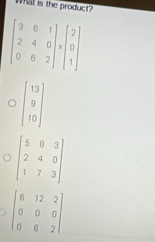 What is the product?
beginbmatrix 13 9 10endbmatrix
beginbmatrix 5&8&3 2&4&0 1&7&3endbmatrix
beginbmatrix 6&12&2 0&0&0 0&6&2endbmatrix