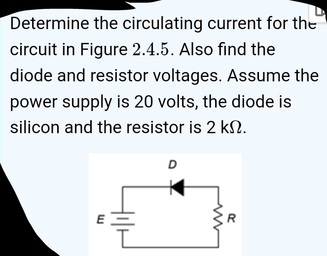 Determine the circulating current for the 
circuit in Figure 2.4.5. Also find the 
diode and resistor voltages. Assume the 
power supply is 20 volts, the diode is 
silicon and the resistor is 2 kΩ.