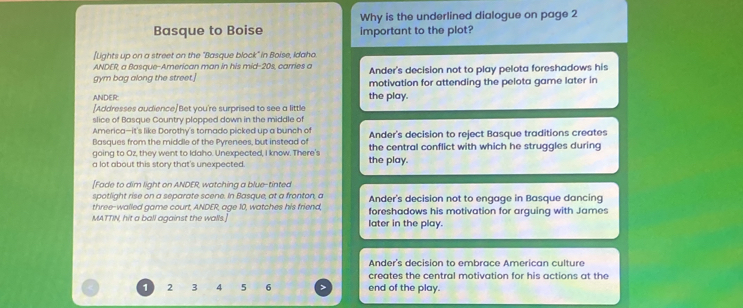 Why is the underlined dialogue on page 2
Basque to Boise important to the plot?
[Lights up on a street on the "Basque block" in Boise, Idaho
ANDER, a Basque-American man in his mid-20s, carries a Ander's decision not to play pelota foreshadows his
gym bag along the street.] motivation for attending the pelota game later in
ANDER the play.
[Addresses audience]Bet you're surprised to see a little
slice of Basque Country plopped down in the middle of
America—it's like Dorothy's tornado picked up a bunch of Ander's decision to reject Basque traditions creates
Basques from the middle of the Pyrenees, but instead of the central conflict with which he struggles during
going to Oz, they went to Idaho. Unexpected, I know. There's
a lot about this story that's unexpected the play.
[Fade to dim light on ANDER, watching a blue-tinted
spotlight rise on a separate scene. In Basque, at a fronton, a
three-walled game court, ANDER, age 10, watches his friend, Ander's decision not to engage in Basque dancing
MATTIN, hit a ball against the walls. later in the play. foreshadows his motivation for arguing with James
Ander's decision to embrace American culture
creates the central motivation for his actions at the
1 2 3 4 5 6 end of the play.