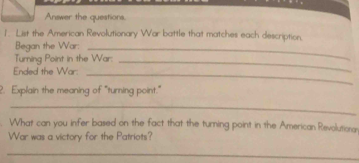 Answer the questions, 
1. List the American Revolutionary War battle that matches each description. 
Began the War:_ 
Turning Point in the War:_ 
Ended the War:_ 
2. Explain the meaning of “turning point.” 
_ 
What can you infer based on the fact that the turning point in the American Revolutionar 
War was a victory for the Patriots? 
_