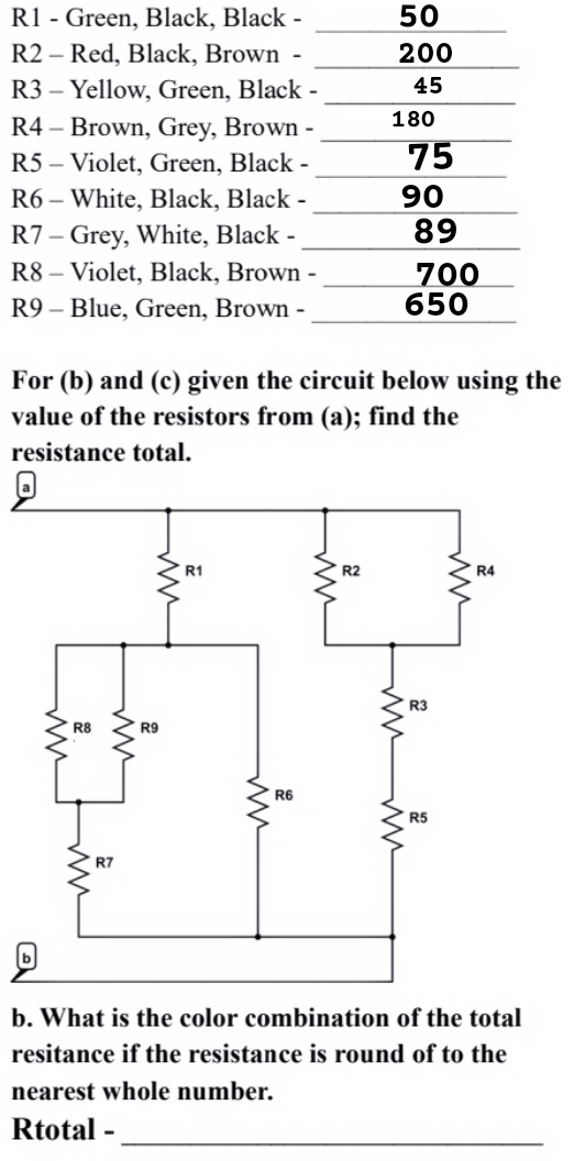 R1 - Green, Black, Black - 50
R2 - Red, Black, Brown - 200
R3 - Yellow, Green, Black - 45
R4 - Brown, Grey, Brown - 180
R5 - Violet, Green, Black - 75
R6 - White, Black, Black - _ 90
R7 - Grey, White, Black - _ 89
R8 - Violet, Black, Brown - 700
R9 - Blue, Green, Brown - 650
For (b) and (c) given the circuit below using the 
value of the resistors from (a); find the 
resistance total. 
a 
b 
b. What is the color combination of the total 
resitance if the resistance is round of to the 
nearest whole number. 
Rtotal -_