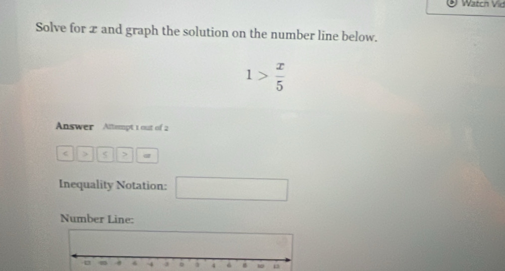 Watch Vid 
Solve for x and graph the solution on the number line below.
1> x/5 
Answer Attempt 1 out of 2
C > > α 
Inequality Notation: □ 
Number Line: