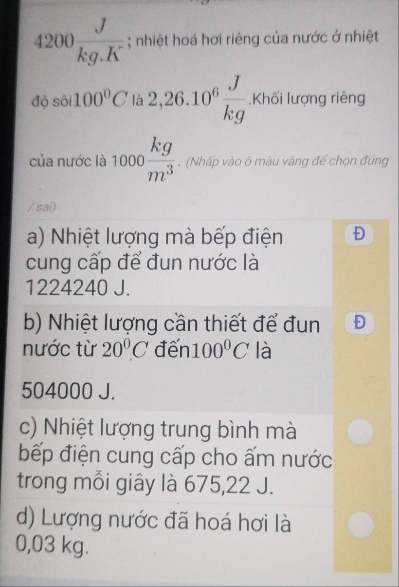 4200 J/kg.K ; nhiệt hoá hơi riêng của nước ở nhiệt
độ sôi 100°C là 2,26.10^6 J/kg .Kh6iluqng riêng
của nước là 1000 kg/m^3 . (Nhấp vào ô màu vàng đế chọn đúng
/sai)
a) Nhiệt lượng mà bếp điện
Đ
cung cấp để đun nước là
1224240 J.
b) Nhiệt lượng cần thiết để đun Đ
nước từ 20°C đến 100°C là
504000 J.
c) Nhiệt lượng trung bình mà
bếp điện cung cấp cho ấm nước
trong mỗi giây là 675, 22 J.
d) Lượng nước đã hoá hơi là
0,03 kg.