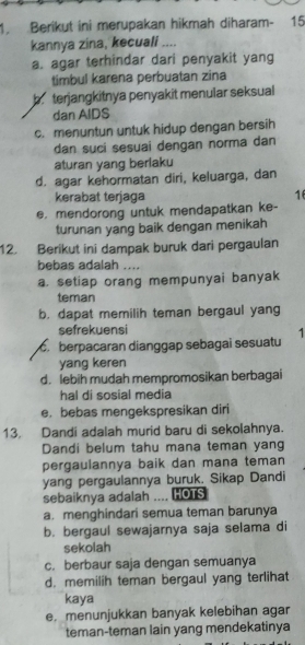 Berikut ini merupakan hikmah diharam- 15
kannya zina, kecuali ....
a. agar terhindar dari penyakit yang
timbul karena perbuatan zina
b terjangkitnya penyakit menular seksual
dan AIDS
c. menuntun untuk hidup dengan bersih
dan suci sesuai dengan norma dan
aturan yang berlaku
d. agar kehormatan diri, keluarga, dan
kerabat terjaga 16
e. mendorong untuk mendapatkan ke-
turunan yang baik dengan menikah
12. Berikut ini dampak buruk dari pergaulan
bebas adalah ....
a. setiap orang mempunyai banyak
teman
b. dapat memilih teman bergaul yang
sefrekuensi
c berpacaran dianggap sebagai sesuatu 1
yang keren
d. lebih mudah mempromosikan berbagai
hal di sosial media
e. bebas mengekspresikan diri
13. Dandi adalah murid baru di sekolahnya.
Dandi belum tahu mana teman yang
pergaulannya baik dan mana teman
yang pergaulannya buruk. Sikap Dandi
sebaiknya adalah .... HOTS
a. menghindari semua teman barunya
b. bergaul sewajarnya saja selama di
sekolah
c. berbaur saja dengan semuanya
d. memilih teman bergaul yang terlihat
kaya
e. menunjukkan banyak kelebihan agar
teman-teman lain yang mendekatinya