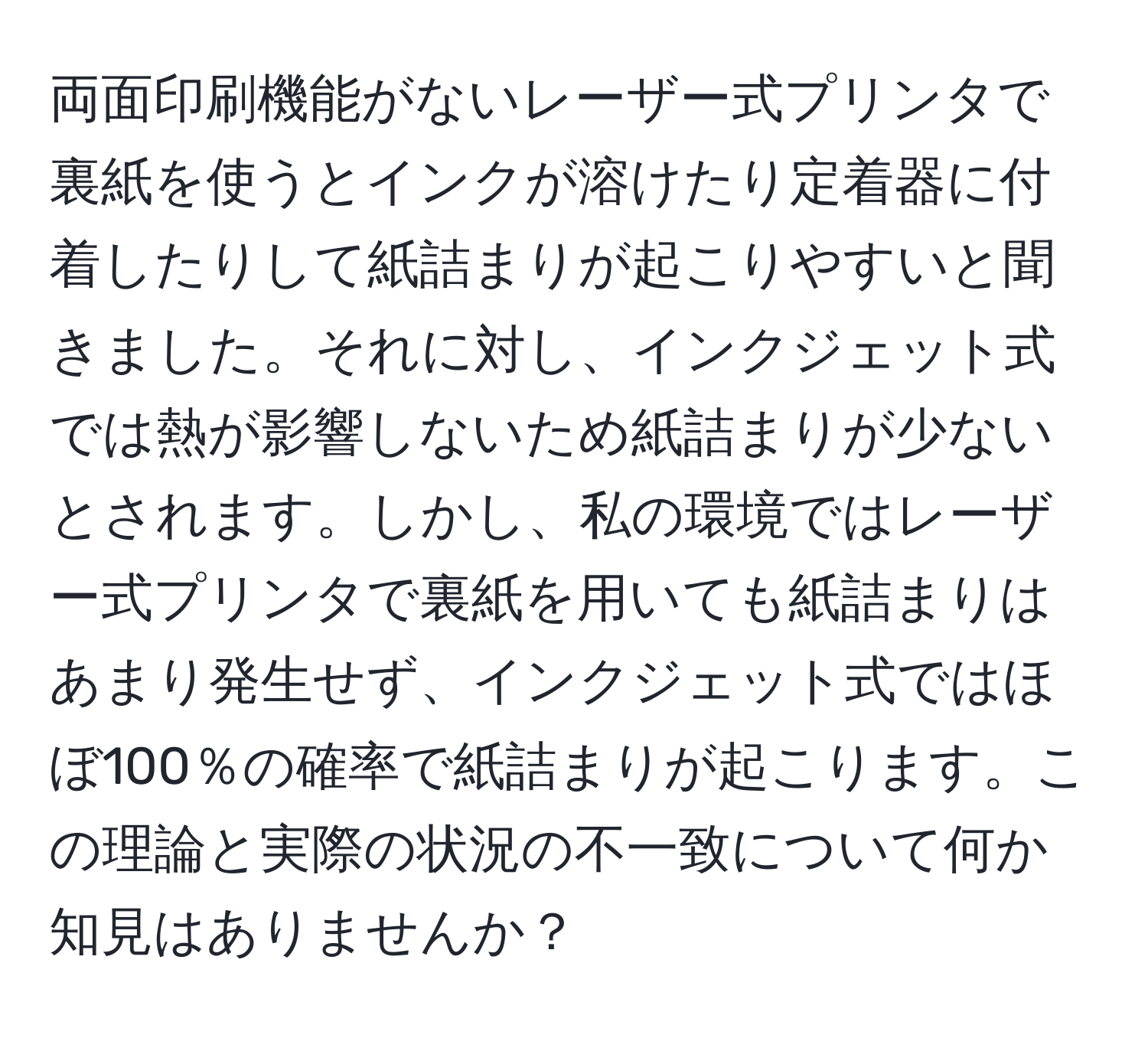 両面印刷機能がないレーザー式プリンタで裏紙を使うとインクが溶けたり定着器に付着したりして紙詰まりが起こりやすいと聞きました。それに対し、インクジェット式では熱が影響しないため紙詰まりが少ないとされます。しかし、私の環境ではレーザー式プリンタで裏紙を用いても紙詰まりはあまり発生せず、インクジェット式ではほぼ100％の確率で紙詰まりが起こります。この理論と実際の状況の不一致について何か知見はありませんか？