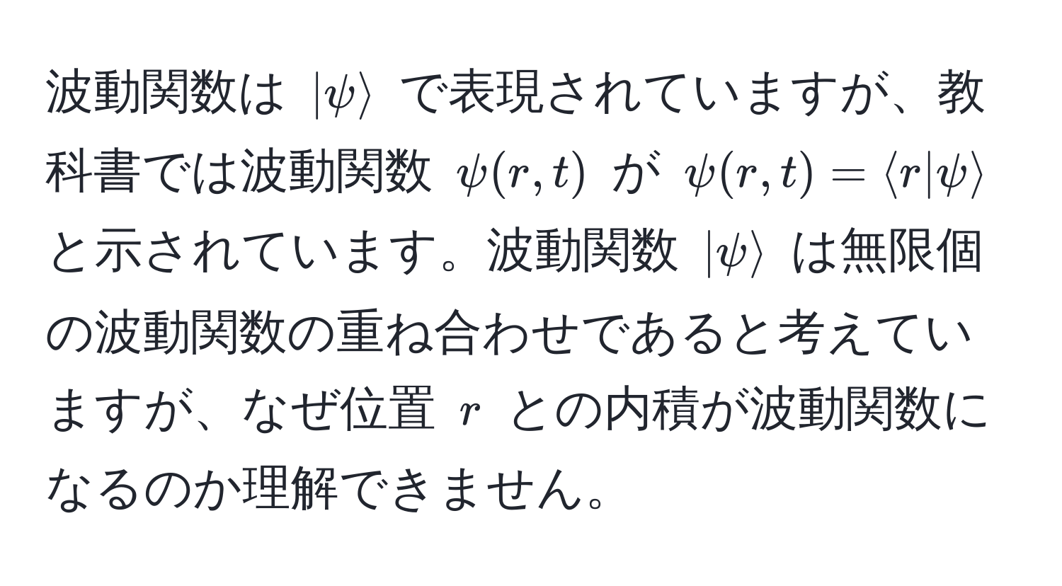 波動関数は $|psirangle$ で表現されていますが、教科書では波動関数 $psi(r,t)$ が $psi(r,t) = langle r | psi rangle$ と示されています。波動関数 $|psirangle$ は無限個の波動関数の重ね合わせであると考えていますが、なぜ位置 $r$ との内積が波動関数になるのか理解できません。