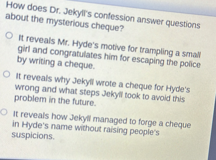 How does Dr. Jekyll's confession answer questions
about the mysterious cheque?
It reveals Mr. Hyde's motive for trampling a small
girl and congratulates him for escaping the police
by writing a cheque.
It reveals why Jekyll wrote a cheque for Hyde's
wrong and what steps Jekyll took to avoid this
problem in the future.
It reveals how Jekyll managed to forge a cheque
in Hyde's name without raising people's
suspicions.