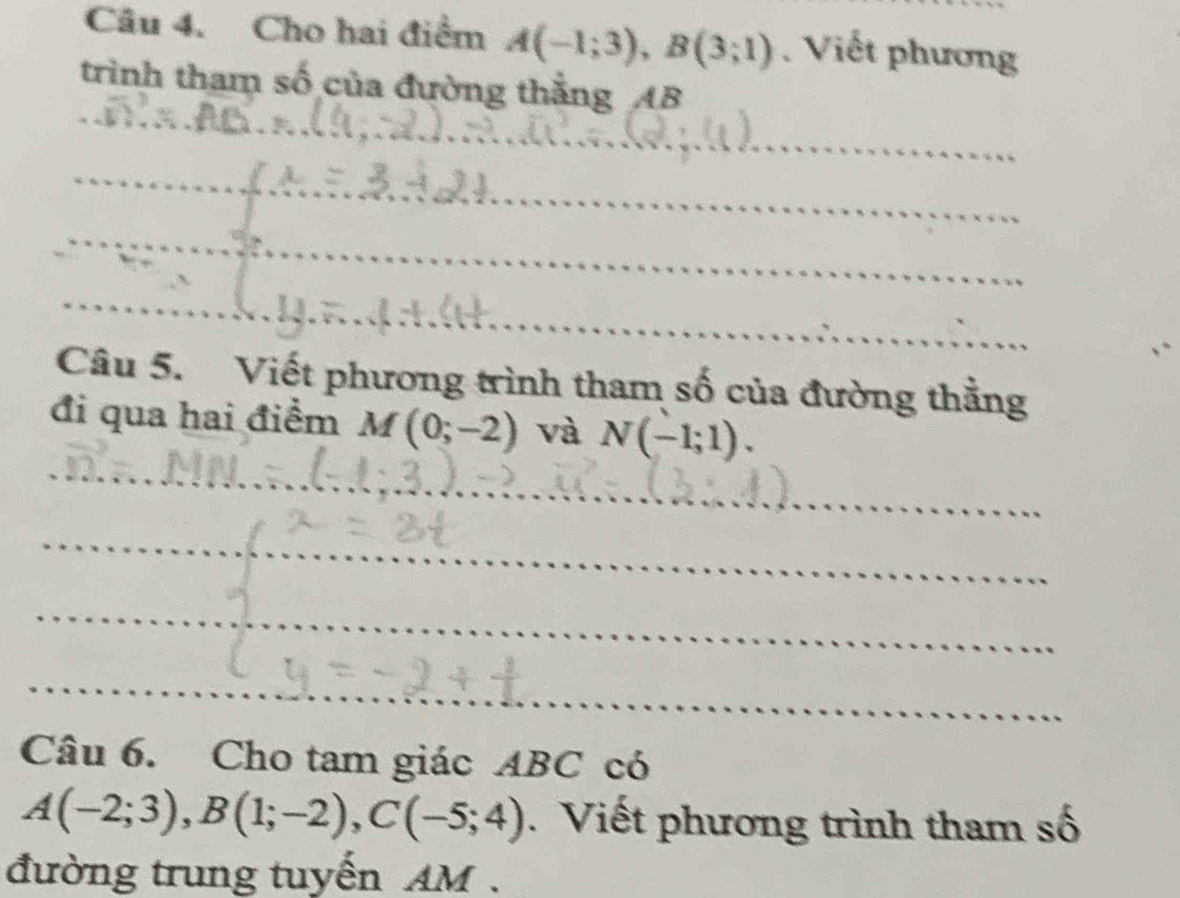 Cho hai điểm A(-1;3), B(3;1) Viết phương 
trình tham số của đường thắng AB
_ 
_ 
_ 
__ 
_ 
_ 
_ 
_ 
_ 
Câu 5. Viết phương trình tham số của đường thẳng 
_ 
đi qua hai điểm M(0;-2) và N(-1;1). 
_ 
_ 
_ 
Câu 6. Cho tam giác ABC có
A(-2;3), B(1;-2), C(-5;4). Viết phương trình tham số 
đường trung tuyến AM.