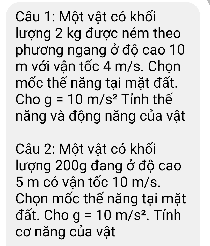 Một vật có khối 
lượng 2 kg được ném theo 
phương ngang ở độ cao 10
m với vận tốc 4 m/s. Chọn 
mốc thế năng tại mặt đất. 
Cho g=10m/s^2 Tỉnh thế 
năng và động năng của vật 
Câu 2: Một vật có khối 
lượng 200g đang ở độ cao
5 m có vận tốc 10 m/s. 
Chọn mốc thế năng tại mặt 
đất. Cho g=10m/s^2. Tính 
cơ năng của vật