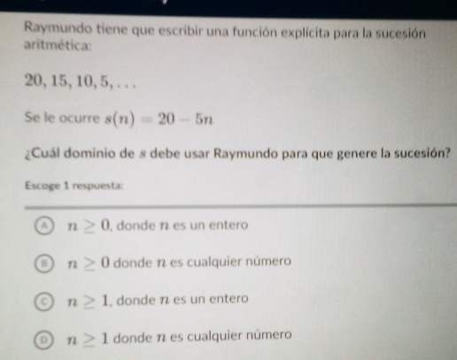 Raymundo tiene que escribir una función explícita para la sucesión
aritmética:
20, 15, 10, 5, . . .
Se le ocurre s(n)=20-5n
¿Cuál dominio de s debe usar Raymundo para que genere la sucesión?
Escoge 1 respuesta:
a n≥ 0 , donde 1 es un entero
n≥ 0 donde 1 es cualquier número
n≥ 1 , donde n es un entero
D n≥ 1 donde 1 es cualquier número