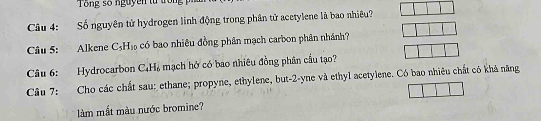 Tổng số nguyên từ tron 
Câu 4: :Số nguyên tử hydrogen linh động trong phân tử acetylene là bao nhiêu? 
Câu 5: Alkene C_5H_10 có bao nhiêu đồng phân mạch carbon phân nhánh? 
Câu 6: Hydrocarbon C_4H_6 mạch hở có bao nhiêu đồng phân cấu tạo? 
Câu 7: Cho các chất sau: ethane; propyne, ethylene, but -2 -yne và ethyl acetylene. Có bao nhiêu chất có khả năng 
làm mất màu nước bromine?