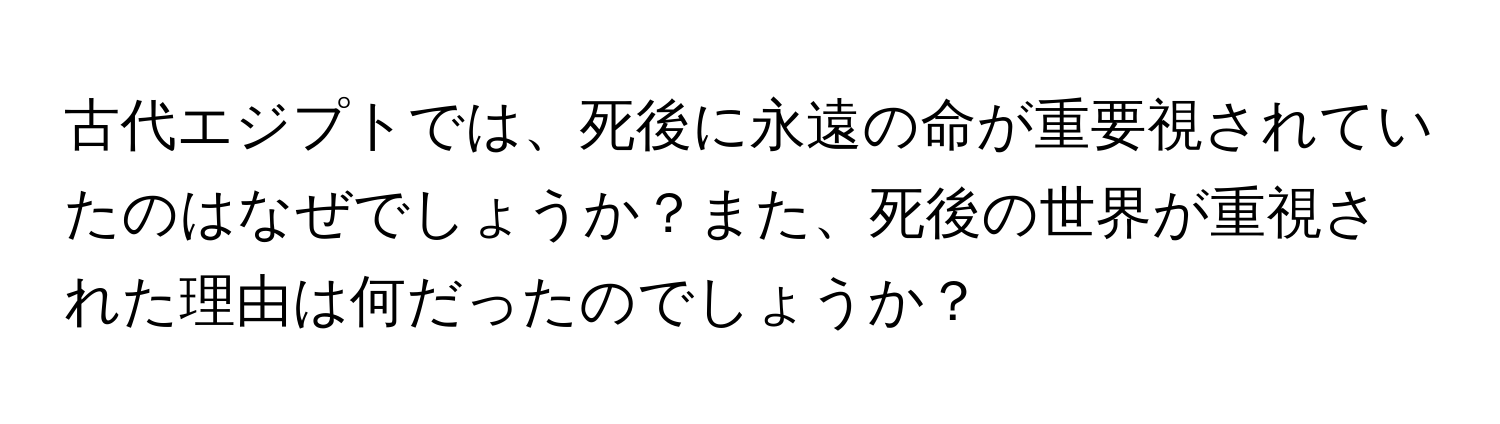 古代エジプトでは、死後に永遠の命が重要視されていたのはなぜでしょうか？また、死後の世界が重視された理由は何だったのでしょうか？