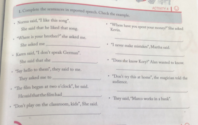 ACTIVITY 4 
1. Complete the sentences in reported speech. Check the example. 
Norma said, “I like this song”. 
“Where have you spent your money?” She asked 
She said that he liked that song. 
Kevin. 
. “Where is your brother?” she asked me._ 
She asked me_ 
“I never make mistakes”, Martha said. 
Karen said, “I don't speak German”._ 
She said that she_ 
“Does she know Kory?” Alan wanted to know. 
. 
• “Say hello to them”, they said to me._ 
They asked me to_ 
“Don't try this at home”, the magician told the 
. audience. 
_ 
“The film began at two o'clock”, he said. 
. 
He said that the film had_ 
They said, “Marco works in a bank”. 
“Don't play on the classroom, kids”, She said._ 
_.