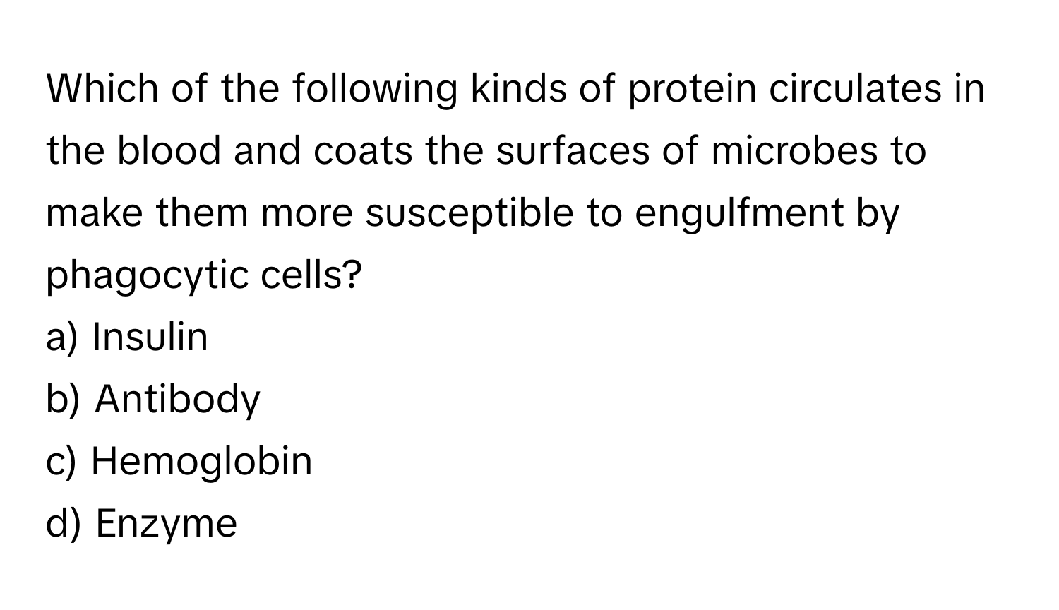 Which of the following kinds of protein circulates in the blood and coats the surfaces of microbes to make them more susceptible to engulfment by phagocytic cells?

a) Insulin
b) Antibody
c) Hemoglobin
d) Enzyme