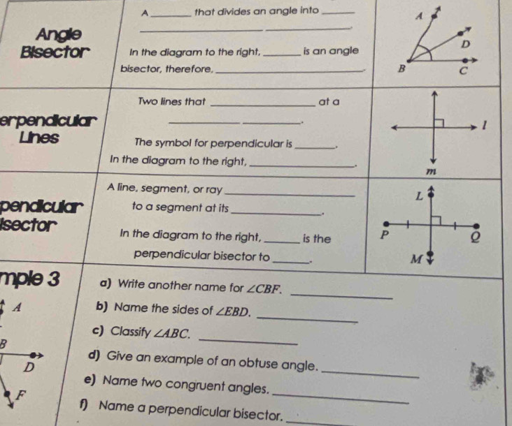 A_ that divides an angle into_ 
A 
Angle 
_ 
__ 
* 
D 
Bisector In the diagram to the right, _is an angle 
B 
bisector, therefore, _C 
Two lines that _at a 
erpendicular 
_ 
_. 
1 
Lines The symbol for perpendicular is __. 
In the diagram to the right, _. m
A line, segment, or ray_ 
L 
pendicular to a segment at its_ 
, 
Isector In the diagram to the right, _is the P
perpendicular bisector to _.
M
_ 
mple 3 a) Write another name for ∠ CBF. 
_ 
b) Name the sides of ∠ EBD. 
c) Classify ∠ ABC. 
_ 
d) Give an example of an obtuse angle. 
_ 
e) Name two congruent angles. 
f) Name a perpendicular bisector._