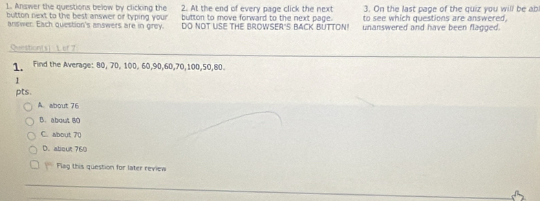 Answer the questions below by clicking the 2. At the end of every page click the next 3. On the last page of the quiz you will be ab
button next to the best answer or typing your button to move forward to the next page. to see which questions are answered,
answer. Each question's answers are in grey. DO NOT USE THE BROWSER'S BACK BUTTON! unanswered and have been flagged.
Question(s) L of 7
1. Find the Average: 80, 70, 100, 60, 90, 60, 70, 100, 50, 80.
1
pts.
A. about 76
B. about 80
C. about 70
D. about 760
Flag this question for later review