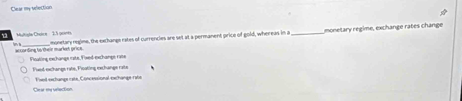 Clear my selection
12 Multiple Choice 2.5 points
In a _monetary regime, the exchange rates of currencies are set at a permanent price of gold, whereas in a_ monetary regime, exchange rates change
according to their market price.
Floating exchange rate, Fixed exchange rate
Fixed exchange rate, Floating exchange rate
Fixed exchange rate, Concessional exchange rate
Clear my selection