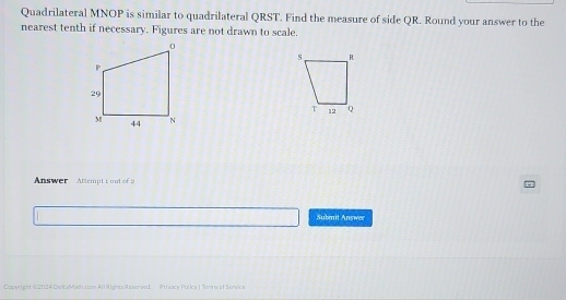 Quadrilateral MNOP is similar to quadrilateral QRST. Find the measure of side QR. Round your answer to the 
nearest tenth if necessary. Figures are not drawn to scale. 
Answer Attempt t out of 2 
Submit Answer 
Copyright 02024 DeitaMach.com All Rights Resorved Prieacy Polky | Tom.sf Serve