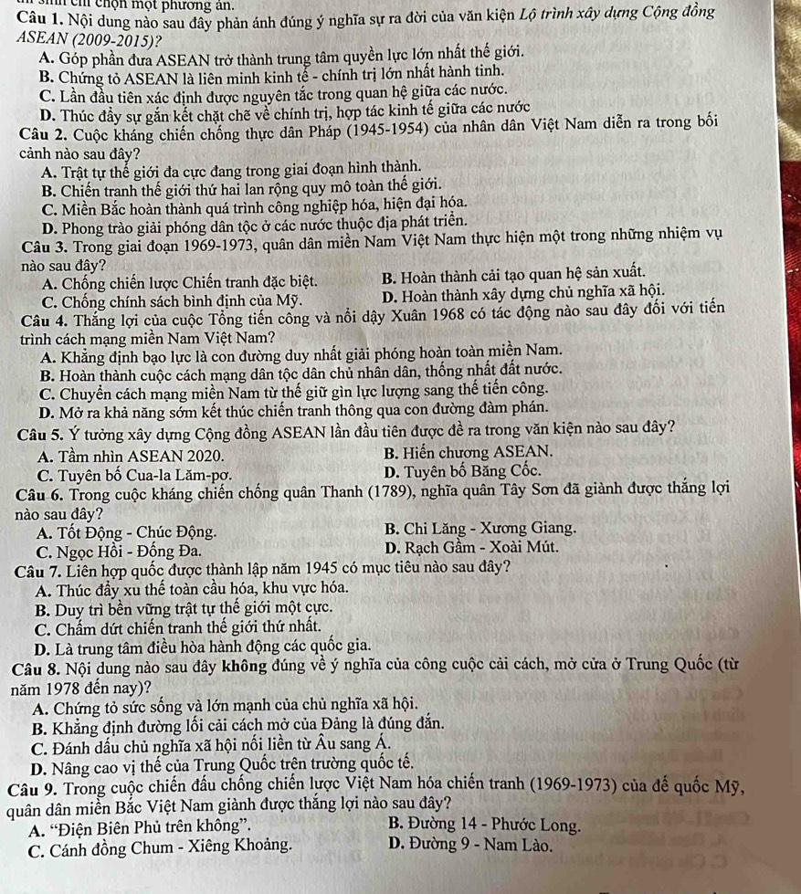 ch chộn một phương an.
Câu 1. Nội dung nào sau đây phản ánh đúng ý nghĩa sự ra đời của văn kiện Lộ trình xây dựng Cộng đồng
ASEAN (2009-2015)?
A. Góp phần đưa ASEAN trở thành trung tâm quyền lực lớn nhất thế giới.
B. Chứng tỏ ASEAN là liên minh kinh tễ - chính trị lớn nhất hành tinh.
C. Lần đầu tiên xác định được nguyên tắc trong quan hệ giữa các nước.
D. Thúc đầy sự gắn kết chặt chẽ về chính trị, hợp tác kinh tế giữa các nước
Câu 2. Cuộc kháng chiến chống thực dân Pháp (1945-1954) của nhân dân Việt Nam diễn ra trong bối
cảnh nào sau đây?
A. Trật tự thế giới đa cực đang trong giai đoạn hình thành.
B. Chiến tranh thế giới thứ hai lan rộng quy mô toàn thế giới.
C. Miền Bắc hoàn thành quá trình công nghiệp hóa, hiện đại hóa.
D. Phong trào giải phóng dân tộc ở các nước thuộc địa phát triển.
Câu 3. Trong giai đoạn 1969-1973, quân dân miền Nam Việt Nam thực hiện một trong những nhiệm vụ
nào sau đây?
A. Chống chiến lược Chiến tranh đặc biệt. B. Hoàn thành cải tạo quan hệ sản xuất.
C. Chống chính sách bình định của Mỹ. D. Hoàn thành xây dựng chủ nghĩa xã hội.
Câu 4. Thắng lợi của cuộc Tổng tiến cổng và nổi dậy Xuân 1968 có tác động nào sau đây đổi với tiến
trình cách mạng miền Nam Việt Nam?
A. Khẳng định bạo lực là con đường duy nhất giải phóng hoàn toàn miền Nam.
B. Hoàn thành cuộc cách mạng dân tộc dân chủ nhân dân, thống nhất đất nước.
C. Chuyển cách mạng miền Nam từ thế giữ gìn lực lượng sang thế tiến công.
D. Mở ra khả năng sớm kết thúc chiến tranh thông qua con đường đàm phán.
Câu 5. Ý tưởng xây dựng Cộng đồng ASEAN lần đầu tiên được đề ra trong văn kiện nào sau đây?
A. Tầm nhìn ASEAN 2020. B. Hiến chương ASEAN.
C. Tuyên bố Cua-la Lăm-pợ. D. Tuyên bố Băng Cốc.
Câu 6. Trong cuộc kháng chiến chống quân Thanh (1789), nghĩa quân Tây Sơn đã giành được thắng lợi
nào sau đây?
A. Tốt Động - Chúc Động. B. Chi Lăng - Xương Giang.
C. Ngọc Hồi - Đống Đa. D. Rạch Gầm - Xoài Mút.
Câu 7. Liên hợp quốc được thành lập năm 1945 có mục tiêu nào sau đây?
A. Thúc đầy xu thế toàn cầu hóa, khu vực hóa.
B. Duy trì bền vững trật tự thế giới một cực.
C. Chẩm dứt chiến tranh thế giới thứ nhất.
D. Là trung tâm điều hòa hành động các quốc gia.
Câu 8. Nội dung nào sau đây không đúng về ý nghĩa của công cuộc cải cách, mở cửa ở Trung Quốc (từ
năm 1978 đến nay)?
A. Chứng tỏ sức sống và lớn mạnh của chủ nghĩa xã hội.
B. Khẳng định đường lối cải cách mở của Đảng là đúng đắn.
C. Đánh dấu chủ nghĩa xã hội nối liền từ Âu sang Á.
D. Nâng cao vị thế của Trung Quốc trên trường quốc tế.
Câu 9. Trong cuộc chiến đấu chống chiến lược Việt Nam hóa chiến tranh (1969-1973) của đế quốc Mỹ,
quân dân miền Bắc Việt Nam giành được thắng lợi nào sau đây?
A. “Điện Biên Phủ trên không”.  B. Đường 14 - Phước Long.
C. Cánh đồng Chum - Xiêng Khoảng. D. Đường 9 - Nam Lào.