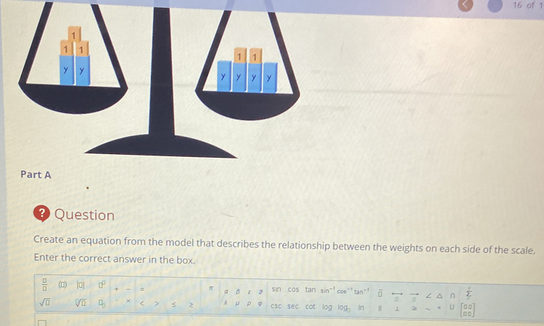 of 1 
Part A 
3 Question 
Create an equation from the model that describes the relationship between the weights on each side of the scale. 
Enter the correct answer in the box.
 □ /□   (□) |0 □^(□) + - = π α β ε 3 sin cos tar sin^(-1)cos^(-1)tan^(-1) overline □  a  1/2 
sqrt(□ ) sqrt[□](□ ) □ _□  × < > < 2 A μ p φ csc sec cot 1log _3 H 1 2 U beginbmatrix □ □  □ □ endbmatrix