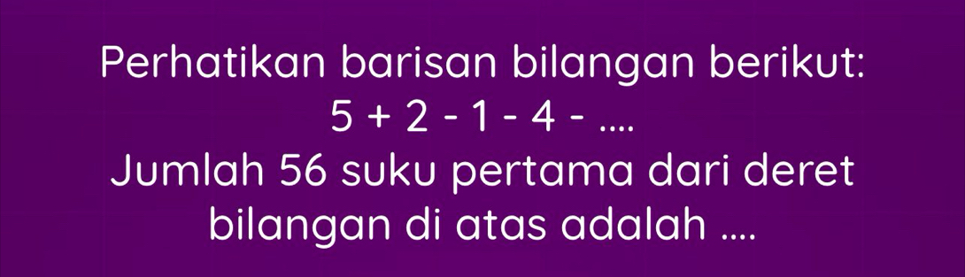 Perhatikan barisan bilangan berikut:
5+2-1-4-... 
Jumlah 56 suku pertama dari deret 
bilangan di atas adalah ....