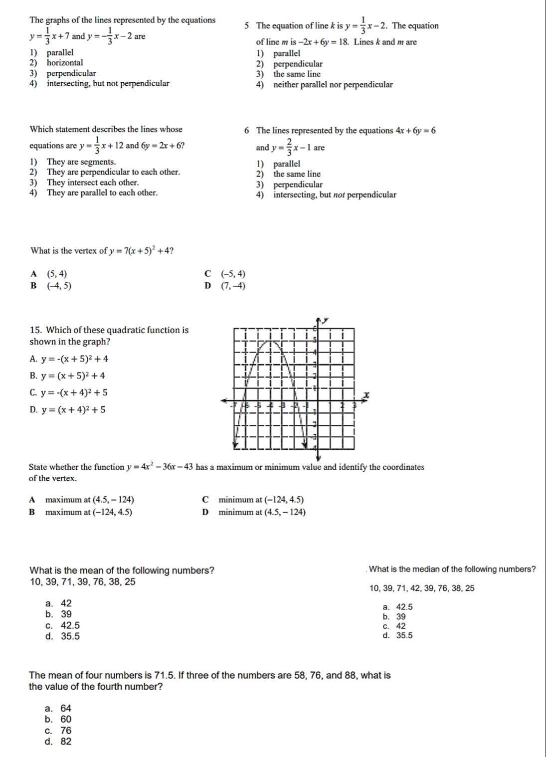 The graphs of the lines represented by the equations 5 The equation of line k is y= 1/3 x-2. The equation
y= 1/3 x+7 and y=- 1/3 x-2are Lines k and m are
of line m is-2x+6y=18.
1) parallel 1) parallel
2) horizontal 2) perpendicular
3) perpendicular 3) the same line
4) intersecting, but not perpendicular 4) neither parallel nor perpendicular
Which statement describes the lines whose 6 The lines represented by the equations 4x+6y=6
equations are y= 1/3 x+12 and 6y=2x+6 and y= 2/3 x-1 are
1) They are segments. 1) parallel
2) They are perpendicular to each other. 2) the same line
3) They intersect each other. 3) perpendicular
4) They are parallel to each other. 4) intersecting, but not perpendicular
What is the vertex of y=7(x+5)^2+4 ?
A (5,4)
C (-5,4)
B (-4,5)
D (7,-4)
15. Which of these quadratic function is
shown in the graph?
A. y=-(x+5)^2+4
B. y=(x+5)^2+4
C. y=-(x+4)^2+5
D. y=(x+4)^2+5
State whether the function y=4x^2-36x-43 has a maximum or minimum value and identify the coordinates
of the vertex.
A maximum at (4.5,-124) C minimum at (-124,4.5)
B maximum at (-124,4.5) D minimum at (4.5,-124)
What is the mean of the following numbers? What is the median of the following numbers?
10, 39, 71, 39, 76, 38, 25
10, 39, 71, 42, 39, 76, 38, 25
a. 42 a. 42.5
b. 39 b. 39
c. 42.5 c. 42
d. 35.5 d. 35.5
The mean of four numbers is 71.5. If three of the numbers are 58, 76, and 88, what is
the value of the fourth number?
a. 64
b. 60
c. 76
d. 82