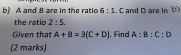 A and B are in the ratio 6:1. C and D are in b) 
the ratio 2:5. 
Given that A+B=3(C+D). Find A:B:C:D
(2 marks)