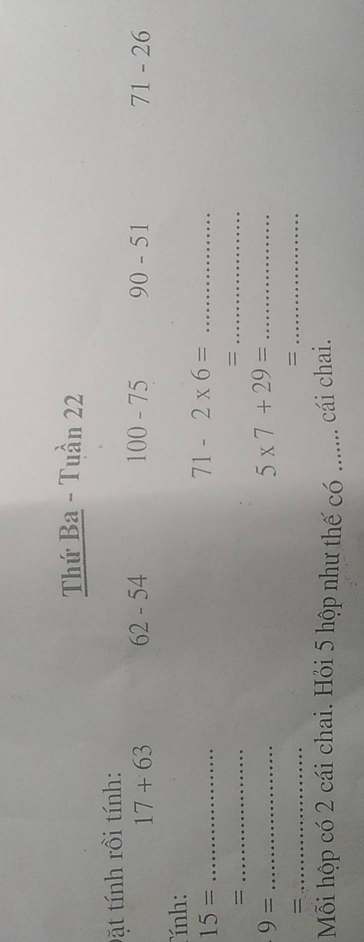 Thứ Ba - Tuần 22 
Đặt tính rồi tính:
17+63
62-54
100-75
90-51
71-26
ính: 
_ 15=
71-2* 6= _ 
_= 
_=
9= _
5* 7+29= _ 
_= 
_= 
Mỗi hộp có 2 cái chai. Hỏi 5 hộp như thế có ....... cái chai.