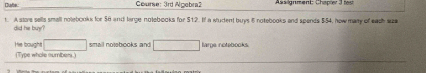 Date:_ Course: 3rd Algebra2 Assignment: Chapter 3 test 
1. A store sells small notebooks for $6 and large notebooks for $12. If a student buys 6 notebooks and spends $54, how many of each size 
did he buy? 
He bought small notebooks and large notebooks. 
(Type whole numbers.)