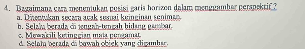 Bagaimana cara menentukan posisi garis horizon dalam menggambar perspektif ?
a. Ditentukan secara acak sesuai keinginan seniman.
b. Selalu berada di tengah-tengah bidang gambar.
c. Mewakili ketinggian mata pengamat.
d. Selalu berada di bawah objek yang digambar.