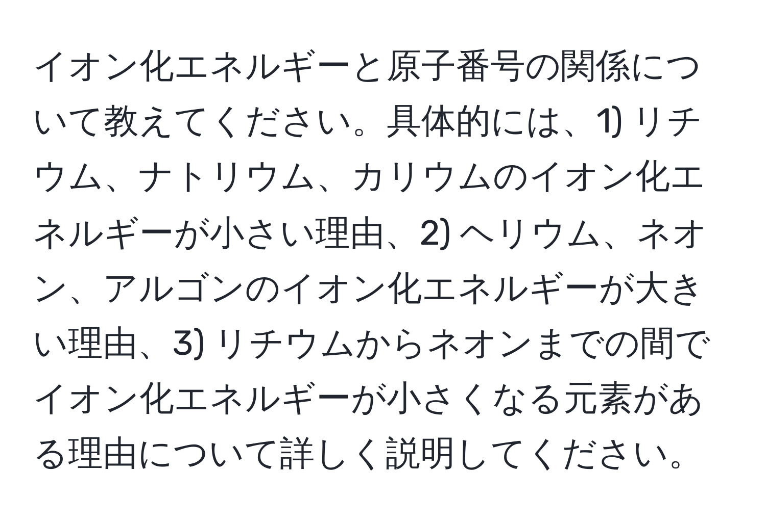 イオン化エネルギーと原子番号の関係について教えてください。具体的には、1) リチウム、ナトリウム、カリウムのイオン化エネルギーが小さい理由、2) ヘリウム、ネオン、アルゴンのイオン化エネルギーが大きい理由、3) リチウムからネオンまでの間でイオン化エネルギーが小さくなる元素がある理由について詳しく説明してください。