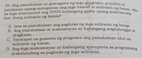 Ang pamahalaan ay gumagawa ng mga programa, proyekto at
patakaran upang matugunan ang mga hamon at suliranin ng bansa. Alin
sa mga sumusunod ang HINDI kailangang gawin upang malutas ang
ibat’ibang suliranin ng bansa?
A. lasa sa pamahalaan ang paglutas ng mga suliranin ng bansa
B. Ang pamahalaan at mamamayan ay kailangang magtulungan at
magkaisa.
C. Nararapat na gumawa ng programa ang pamahalaan ukol sa
suliranin ng bansa.
D. Ang mga mamamayan ay kailangang sumuporta sa programang
makatutulong sa paglutas ng mga suliranin.