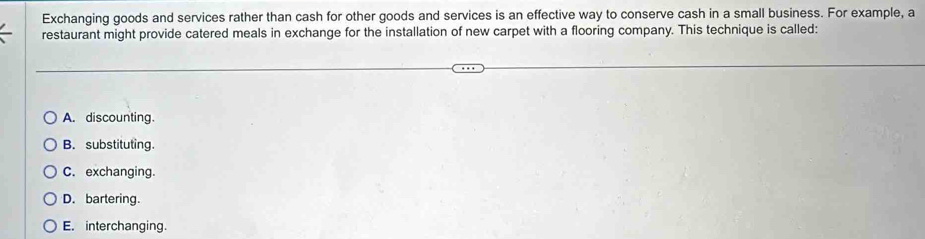 Exchanging goods and services rather than cash for other goods and services is an effective way to conserve cash in a small business. For example, a
restaurant might provide catered meals in exchange for the installation of new carpet with a flooring company. This technique is called:
A. discounting.
B. substituting.
C. exchanging.
D. bartering.
E. interchanging.