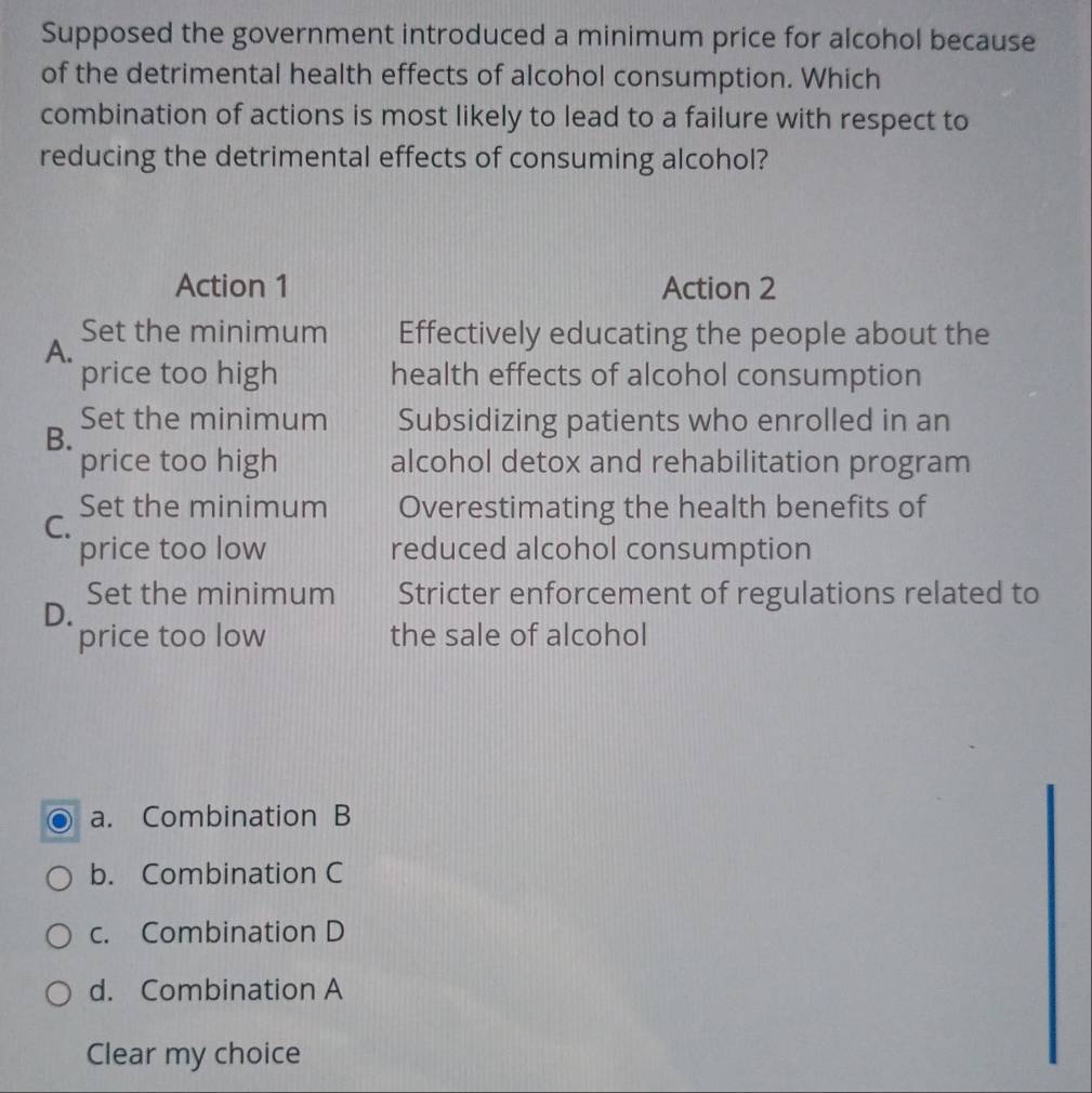 Supposed the government introduced a minimum price for alcohol because
of the detrimental health effects of alcohol consumption. Which
combination of actions is most likely to lead to a failure with respect to
reducing the detrimental effects of consuming alcohol?
Action 1 Action 2
Set the minimum Effectively educating the people about the
A.
price too high health effects of alcohol consumption
Set the minimum Subsidizing patients who enrolled in an
B.
price too high alcohol detox and rehabilitation program
Set the minimum Overestimating the health benefits of
C.
price too low reduced alcohol consumption
Set the minimum Stricter enforcement of regulations related to
D.
price too low the sale of alcohol
a. Combination B
b. Combination C
c. Combination D
d. Combination A
Clear my choice