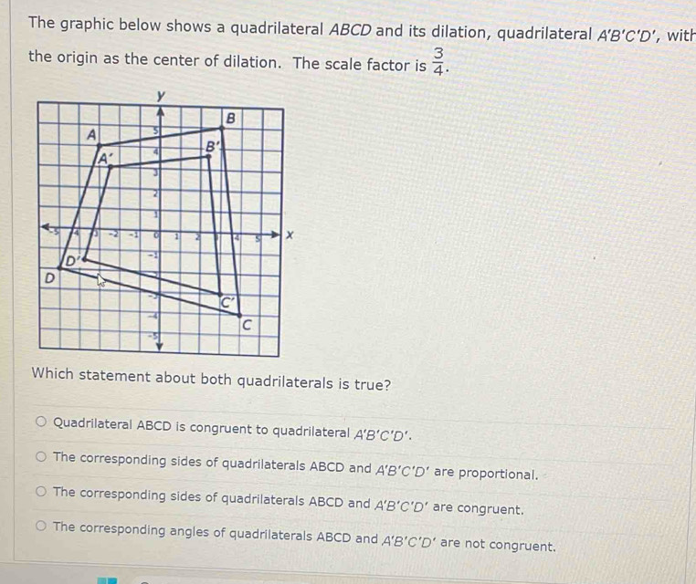 The graphic below shows a quadrilateral ABCD and its dilation, quadrilateral A'B'C'D' ,with
the origin as the center of dilation. The scale factor is  3/4 .
Which statement about both quadrilaterals is true?
Quadrilateral ABCD is congruent to quadrilateral A'B'C'D'.
The corresponding sides of quadrilaterals ABCD and A'B'C'D' are proportional.
The corresponding sides of quadrilaterals ABCD and A'B'C'D' are congruent.
The corresponding angles of quadrilaterals ABCD and A'B'C'D' are not congruent.