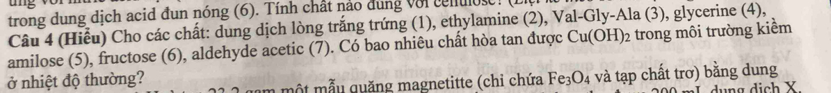 trong dung dịch acid đun nóng (6). Tính chất nảo đùng với cenulos . 
Câu 4 (Hiểu) Cho các chất: dung dịch lòng trắng trứng (1), ethylamine (2), Val-Gly-Ala (3), glycerine (4), 
amilose (5), fructose (6), aldehyde acetic (7). Có bao nhiêu chất hòa tan được Cu(OH)_2 trong môi trường kiểm 
ở nhiệt độ thường? Fe_3O_4 và tạp chất trơ) bằng dung 
n m t m u quăng magnetitte (chỉ chứa 
I dụng dịch X