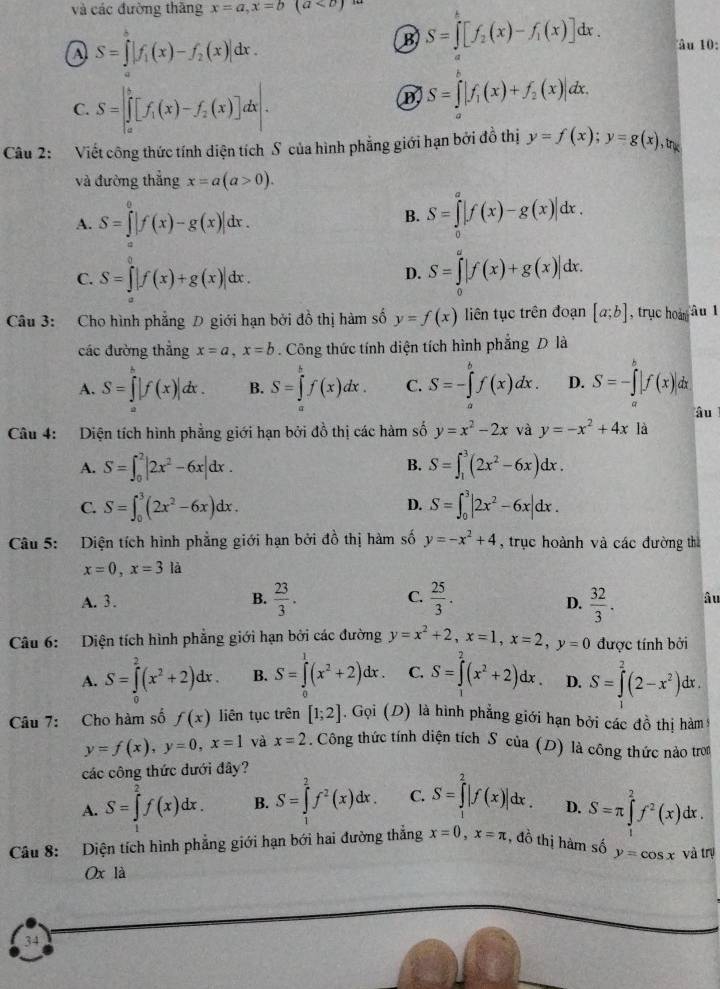 và các đường thăng x=a,x=b(a<0)
a S=∈tlimits _1^(8|f_1)(x)-f_2(x)|dx.
B S=∈tlimits _2^(k[f_2)(x)-f_1(x)]dx. âu 10:
C. S=∈t _a^(b[f_1)(x)-f_2(x)]dx.
B S=∈tlimits |f_1(x)+f_2(x)|dx.
Câu 2: Viết công thức tính diện tích S của hình phẳng giới hạn bởi đồ thị y=f(x);y=g(x),tn
và đường thẳng x=a(a>0).
A. S=∈tlimits _a^(0|f(x)-g(x)|dx. S=∈tlimits _0^a|f(x)-g(x)|dx.
B.
C. S=∈t |f(x)+g(x)|dx.
D. S=∈tlimits _0^a|f(x)+g(x)|dx.
Câu 3: Cho hình phẳng D giới hạn bởi đồ thị hàm số y=f(x) liên tục trên đoạn [a;b] , trục hoà àu l
các đường thẳng x=a,x=b. Công thức tính diện tích hình phẳng D là
A. S=∈tlimits _a^c|f(x)|dx. B. S=∈tlimits _a^bf(x)dx. C. S=-∈tlimits _a^bf(x)dx. D. S=-∈tlimits _a^b|f(x)|dx
âu
Câu 4: Diện tích hình phẳng giới hạn bởi đồ thị các hàm số y=x^2)-2x và y=-x^2+4x là
A. S=∈t _0^(2|2x^2)-6x|dx. S=∈t _1^(3(2x^2)-6x)dx.
B.
C. S=∈t _0^(3(2x^2)-6x)dx. S=∈t _0^(3|2x^2)-6x|dx.
D.
Câu 5: Diện tích hình phẳng giới hạn bởi đồ thị hàm số y=-x^2+4 , trục hoành và các đường thì
x=0,x=3la
A. 3. B.  23/3 . C.  25/3 .  32/3 . â u
D.
Câu 6: Diện tích hình phẳng giới hạn bởi các đường y=x^2+2,x=1,x=2,y=0 được tính bởi
A. S=∈tlimits _0^(2(x^2)+2)dx. B. S=∈tlimits _0^(1(x^2)+2)dx. C. S=∈tlimits^(2^2(x^2)+2)dx. D. S=∈tlimits _1^(2(2-x^2))dx.
Câu 7: Cho hàm số f(x) liên tục trên [1;2]. Gọi (D) là hình phẳng giới hạn bởi các đồ thị hàm
y=f(x),y=0,x=1 và x=2. Công thức tính diện tích Sôcủa (D) là công thức nào tron
các công thức dưới đây?
A. S=∈tlimits _1^(2f(x)dx. B. S=∈tlimits _1^2f^2)(x)dx. C. S=∈tlimits _1^(2|f(x)|dx. D. S=π ∈tlimits _1^2f^2)(x)dx.
Câu 8: Diện tích hình phẳng giới hạn bới hai đường thẳng x=0,x=π , đồ thị hàm số y=cos x và trị
Ox là
34