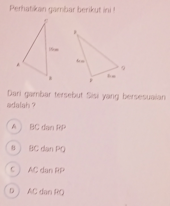 Perhatikan gambar berikut ini !
Dari gambar tersebut Sisi yang bersesuaian
adalah ?
A BC dan RP
B BC dan PQ
C  AC dan RP
D AC dan RQ