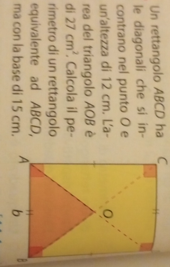 Un rettangolo ABCD ha 
le diagonali che si in- 
contrano nel punto O e 
un'altezza di 12 cm. La- 
rea del triangolo AOB è 
di 27cm^2. Calcola il pe- 
rimetro di un rettangolo 
equivalente ad ABCD, 
ma con la base di 15 cm.