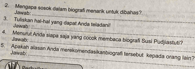 Mengapa sosok dalam biografi menarik untuk dibahas? 
_ 
Jawab: 
_ 
3. Tuliskan hal-hal yang dapat Anda teladani! 
Jawab: 
_ 
4. Menurut Anda siapa saja yang cocok membaca biografi Susi Pudjiastuti? 
Jawab: 
5. Apakah alasan Anda merekomendasikanbiografi tersebut kepada orang lain? 
Jawab: