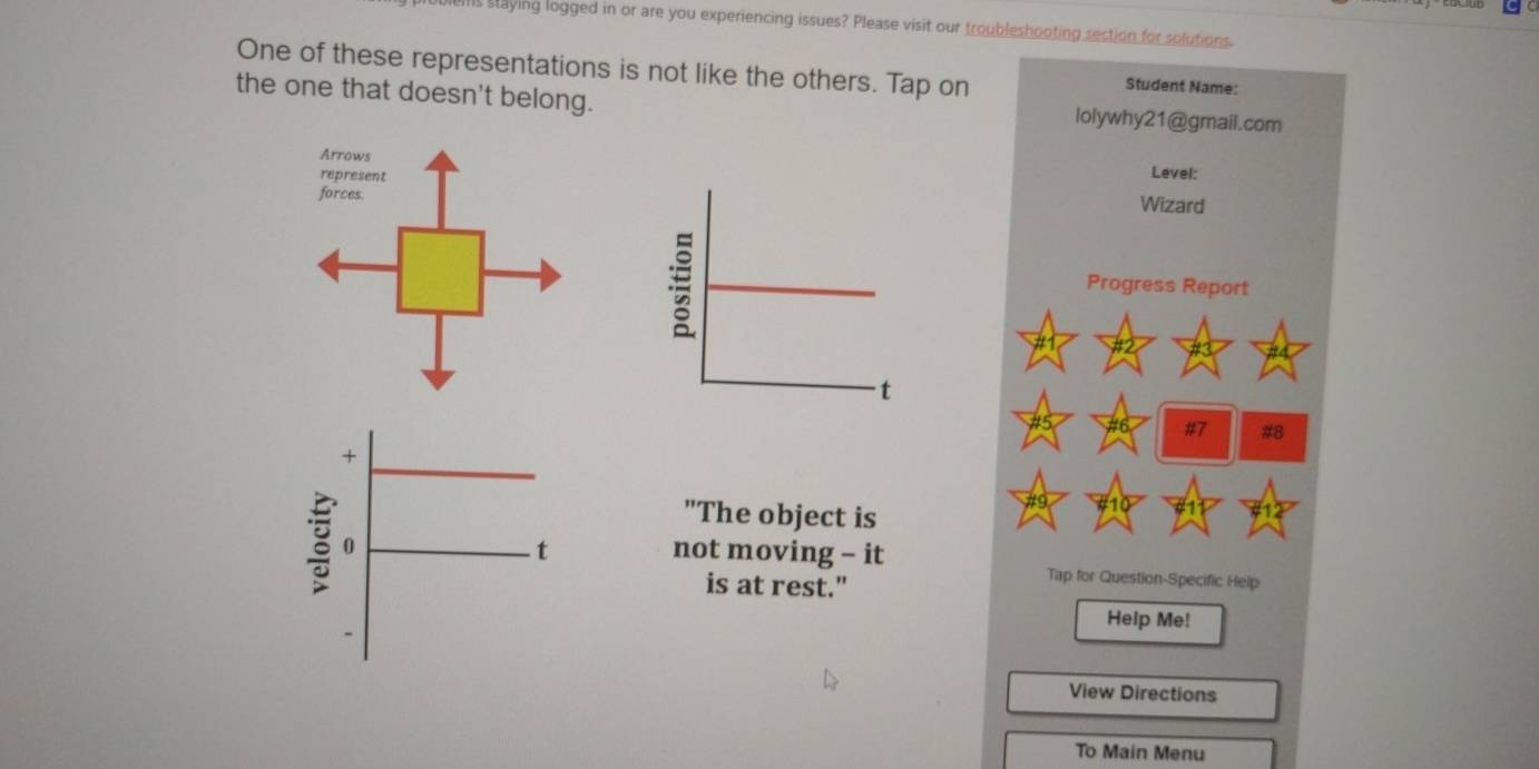 ls staying logged in or are you experiencing issues? Please visit our troubleshooting section for solutions. 
One of these representations is not like the others. Tap on 
Student Name: 
the one that doesn't belong. lolywhy21@gmail.com 
Level: 
Wizard 
Progress Report 
#7 #8 
"The object is 
not moving - it 
Tap for Question-Specific Help 
is at rest." 
Help Me! 
View Directions 
To Main Menu