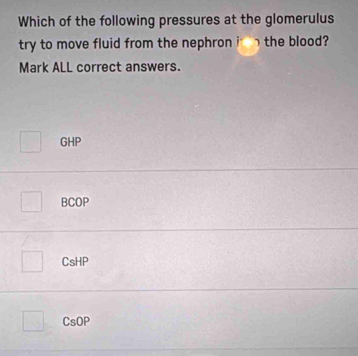 Which of the following pressures at the glomerulus
try to move fluid from the nephron inthe blood?
Mark ALL correct answers.
GHP
BCOP
CsHP
CsOP