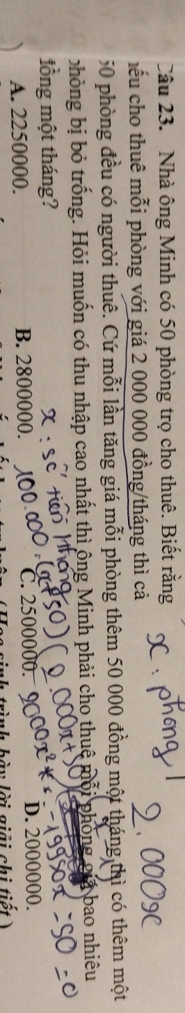 Nhà ông Minh có 50 phòng trọ cho thuê. Biết rằng
hểu cho thuê mỗi phòng với giá 2 000 000 đồng/tháng thì cả
50 phòng đều có người thuê. Cứ mỗi lần tăng giá mỗi phòng thêm 50 000 đồng một tháng thì có thêm một
phòng bị bỏ trống. Hỏi muốn có thu nhập cao nhất thì ông Minh phải cho thuệ mỗi phòng giả bao nhiêu
lồng một tháng?
A. 2250000. B. 2800000. C. 2500000. D. 2000000.
nh bày lời giải chi tiết 