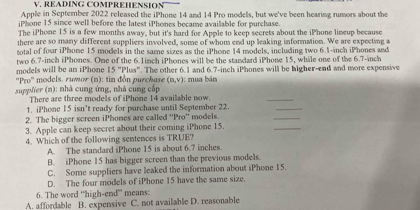 READING COMPREHENSION
Apple in September 2022 released the iPhone 14 and 14 Pro models, but we've been hearing rumors about the
iPhone 15 since well before the latest iPhones became available for purchase.
The iPhone 15 is a few months away, but it's hard for Apple to keep secrets about the iPhone lineup because
there are so many different suppliers involved, some of whom end up leaking information. We are expecting a
total of four iPhone 15 models in the same sizes as the iPhone 14 models, including two 6.1-inch iPhones and
two 6.7-inch iPhones. One of the 6.1inch iPhones will be the standard iPhone 15, while one of the 6.7-inch
models will be an iPhone 15''Plus''. The other 6.1 and 6.7-inch iPhones will be higher-end and more expensive
"Pro" models. rumor (n): tin đồn purchase (n,v) : mua bán
supplier (n): nhà cung ứng, nhà cung cấp
There are three models of iPhone 14 available now.
_
1. iPhone 15 isn’t ready for purchase until September 22.
_
2. The bigger screen iPhones are called “Pro” models.
_
3. Apple can keep secret about their coming iPhone 15.
_
4. Which of the following sentences is TRUE?
A. The standard iPhone 15 is about 6.7 inches.
B. iPhone 15 has bigger screen than the previous models.
C. Some suppliers have leaked the information about iPhone 15.
D. The four models of iPhone 15 have the same size.
6. The word “high-end” means:
A. affordable B. expensive C. not available D. reasonable