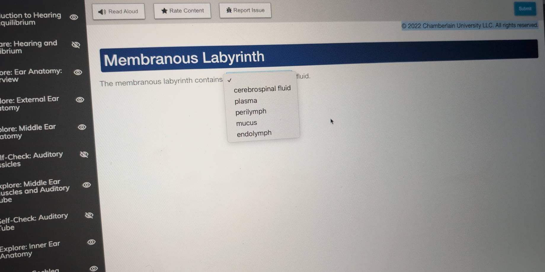 luction to Hearing ) Read Aloud Rate Content Report Issue
Submit
quilibrium
© 2022 Chamberlain University LLC. All rights reserved.
are: Hearing and
ibrium
Membranous Labyrinth
ore: Ear Anatomy:
rview fluid.
The membranous labyrinth contains
cerebrospinal fluid
lore: External Ear o
tomy plasma
perilymph
lore: Middle Ear
mucus
atomy
endolymph
If-Check: Auditory
sicles
kplore: Middle Ear
uscles and Auditory ◎
ube
Self-Check: Auditory
ube
Explore: Inner Ear
Anatomy