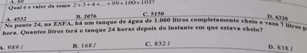 A. 60
Qual é e valor da soma 2+3+4+...+99+100+101
A. 4532 B. 2076 C. 5150
D. 6320
No ponto 24, na ESFA, há um tanque de água de 1.000 litros completamente cheio e vaza 7 litros pá
hora. Quantos litros terá o tanque 24 horas depois do instante em que estava cheio?
A. 989 1 B. 168 / C. 832 /
D. 838 1