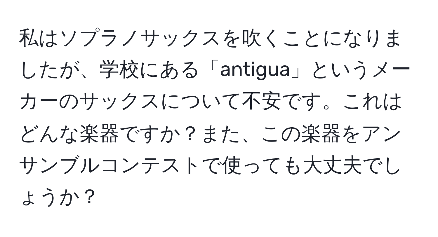 私はソプラノサックスを吹くことになりましたが、学校にある「antigua」というメーカーのサックスについて不安です。これはどんな楽器ですか？また、この楽器をアンサンブルコンテストで使っても大丈夫でしょうか？