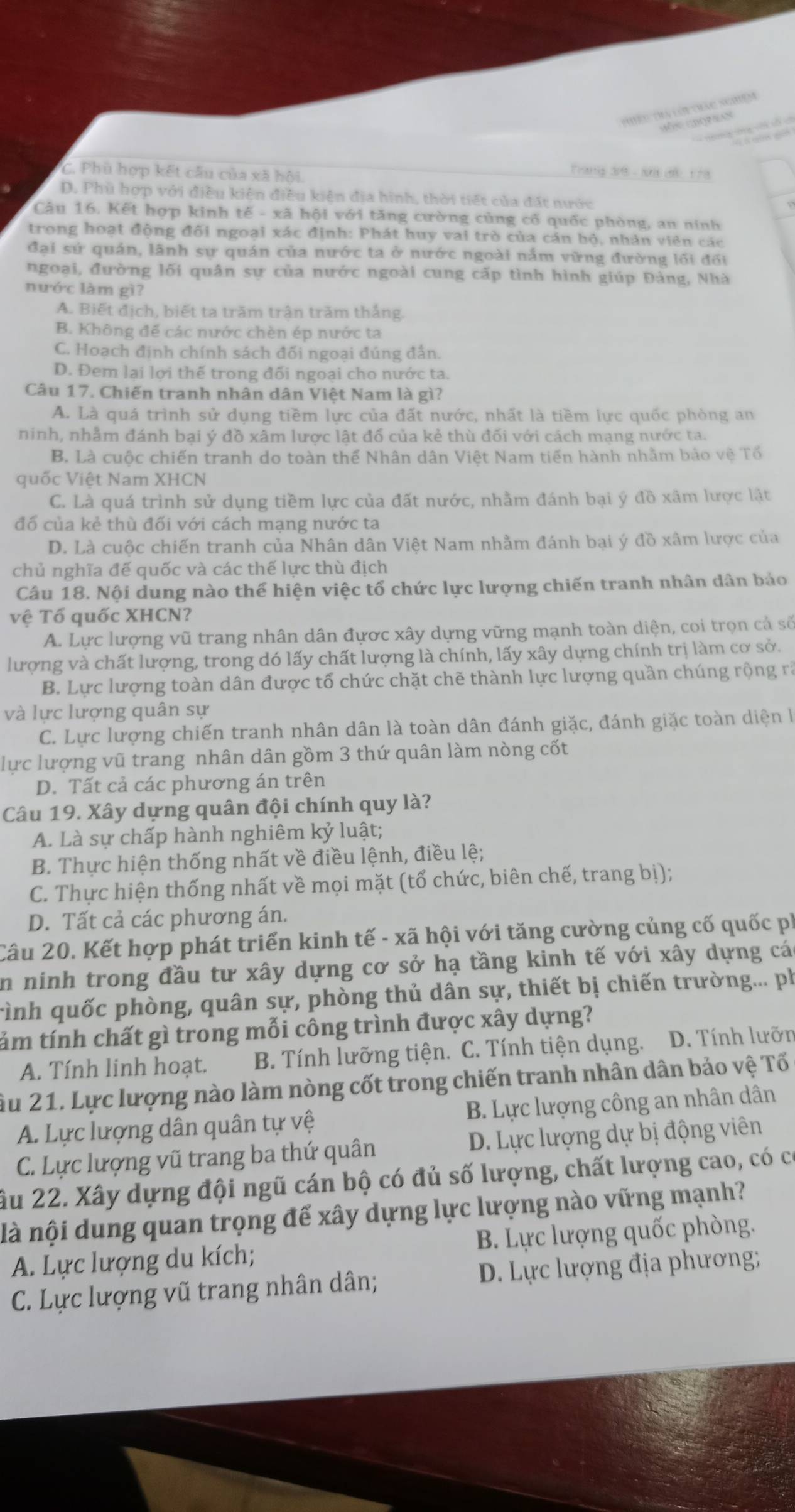 Thyềo tra lới trac nghiệm
c rop san
C. Phù hợp kết câu của xã hội
Trang đr8 - Nớ đế 1 78
D. Phù hợp với điều kiện điều kiện địa hình, thời tiết của đất nước
Câu 16. Kết hợp kinh tế - xã hội với tăng cường củng cố quốc phòng, an ninh
trong hoạt động đối ngoại xác định: Phát huy vai trò của cán bộ, nhân viên các
đại sứ quán, lãnh sự quán của nước ta ở nước ngoài nắm vững đường lối đối
ngoại, đường lối quân sự của nước ngoài cung cấp tình hình giúp Đảng, Nhà
nước làm gì?
A. Biết địch, biết ta trăm trận trăm thắng.
B. Không để các nước chèn ép nước ta
C. Hoạch định chính sách đối ngoại đúng đẫn.
D. Đem lại lợi thế trong đối ngoại cho nước ta.
Câu 17. Chiến tranh nhân dân Việt Nam là gì?
A. Là quá trình sử dụng tiềm lực của đất nước, nhất là tiềm lực quốc phòng an
ninh, nhẫm đánh bại ý đồ xâm lược lật đổ của kẻ thù đối với cách mạng nước ta.
B. Là cuộc chiến tranh do toàn thế Nhân dân Việt Nam tiến hành nhằm bảo vệ Tổ
quốc Việt Nam XHCN
C. Là quá trình sử dụng tiềm lực của đất nước, nhằm đánh bại ý đồ xâm lược lật
đổ của kẻ thù đối với cách mạng nước ta
D. Là cuộc chiến tranh của Nhân dân Việt Nam nhằm đánh bại ý đồ xâm lược của
chủ nghĩa đế quốc và các thế lực thù địch
Câu 18. Nội dung nào thể hiện việc tổ chức lực lượng chiến tranh nhân dân bảo
vệ Tổ quốc XHCN?
A. Lực lượng vũ trang nhân dân đựợc xây dựng vững mạnh toàn diện, coi trọn cả số
lượng và chất lượng, trong dó lấy chất lượng là chính, lấy xây dựng chính trị làm cơ sở.
B. Lực lượng toàn dân được tổ chức chặt chẽ thành lực lượng quần chúng rộng rà
và lực lượng quân sự
C. Lực lượng chiến tranh nhân dân là toàn dân đánh giặc, đánh giặc toàn diện 
lực lượng vũ trang nhân dân gồm 3 thứ quân làm nòng cốt
D. Tất cả các phương án trên
Câu 19. Xây dựng quân đội chính quy là?
A. Là sự chấp hành nghiêm kỷ luật;
B. Thực hiện thống nhất về điều lệnh, điều lệ;
C. Thực hiện thống nhất về mọi mặt (tổ chức, biên chế, trang bị);
D. Tất cả các phương án.
Câu 20. Kết hợp phát triển kinh tế - xã hội với tăng cường củng cố quốc ph
in ninh trong đầu tư xây dựng cơ sở hạ tầng kinh tế với xây dựng cá
rình quốc phòng, quân sự, phòng thủ dân sự, thiết bị chiến trường... ph
tám tính chất gì trong mỗi công trình được xây dựng?
A. Tính linh hoạt. B. Tính lưỡng tiện. C. Tính tiện dụng. D. Tính lưỡn
Âu 21. Lực lượng nào làm nòng cốt trong chiến tranh nhân dân bảo vệ Tố
A. Lực lượng dân quân tự vệ B. Lực lượng công an nhân dân
C. Lực lượng vũ trang ba thứ quân D. Lực lượng dự bị động viên
ầu 22. Xây dựng đội ngũ cán bộ có đủ số lượng, chất lượng cao, có có
là nội dung quan trọng để xây dựng lực lượng nào vững mạnh?
A. Lực lượng du kích; B. Lực lượng quốc phòng.
C. Lực lượng vũ trang nhân dân; D. Lực lượng địa phương;