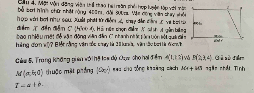 Cầu 4. Một vận động viên thể thao hai môn phối hợp luyện tập với một 
bể bơi hình chữ nhật rộng 400m, dài 800m. Vận động viên chạy phối 
hợp với bơi như sau: Xuất phát từ điểm A, chạy đến điểm X và bơi từ 
điểm X đến điễm C (Hình 4). Hỏi nên chọn điễm X cách A gần bằng 
bao nhiêu mét đễ vận động viên đến C nhanh nhất (làm tròn kết quả đến 
hàng đơn vị)? Biết rằng vận tốc chạy là 30km/h, vận tốc bơi là 6km/h. 
Câu 5. Trong không gian với hệ tọa độ Oxyz cho hai điểm A(1;1;2) và B(2;3;4). Giả sử điểm
M(a;b;0) thuộc mặt phẳng (Oxy) sao cho tổng khoảng cách MA+MB ngắn nhất. Tính
T=a+b.